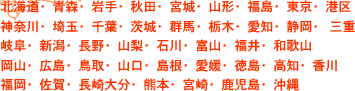 北海道・青森・岩手・秋田・宮城・山形・福島・東京・港区・神奈川・埼玉・千葉・茨城・群馬・栃木・愛知・静岡・三重・岐阜・新潟・長野・山梨・石川・富山・福井・和歌山・岡山・広島・鳥取・山口・島根・愛媛・徳島・高知・香川・福岡・佐賀・長崎大分・熊本・宮崎・鹿児島・沖縄